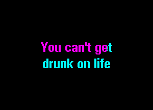 You can't get

drunk on life