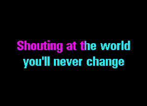 Shouting at the world

you'll never change