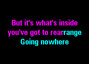 But it's what's inside

you've got to rearrange
Going nowhere