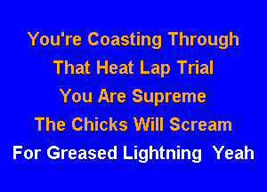 You're Coasting Through
That Heat Lap Trial
You Are Supreme
The Chicks Will Scream

For Greased Lightning Yeah