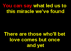 You can say what led us to
this miracle we've found

There are those who'll bet
love comes but once
and yet