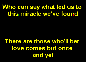 Who can say what led us to
this miracle we've found

There are those who'll bet
love comes but once
and yet
