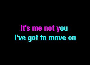 It's me not you

I've got to move on