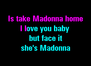 ls take Madonna home
I love you baby

but face it
she's Madonna
