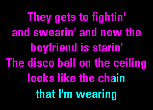They gets to fightin'
and swearin' and now the
boyfriend is starin'
The disco ball on the ceiling
looks like the chain

that I'm wearing