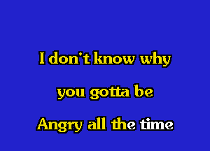 I don't know why

you gotta be

Angry all the time