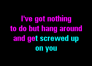 I've got nothing
to do but hang around

and get screwed up
on you