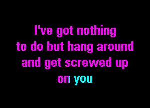 I've got nothing
to do but hang around

and get screwed up
on you