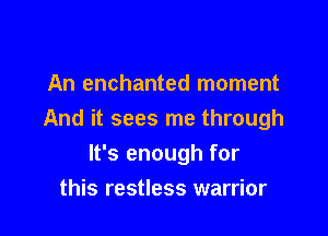 An enchanted moment

And it sees me through

It's enough for
this restless warrior