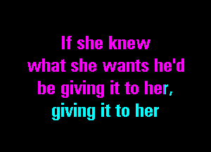 If she knew
what she wants he'd

be giving it to her.
giving it to her
