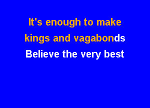 It's enough to make
kings and vagabonds

Believe the very best
