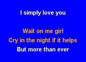 I simply love you

Wait on me girl
Cry in the night if it helps
But more than ever