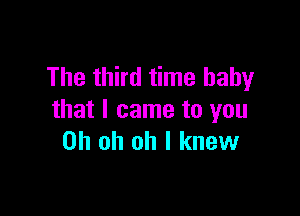 The third time baby

that I came to you
Oh oh oh I knew