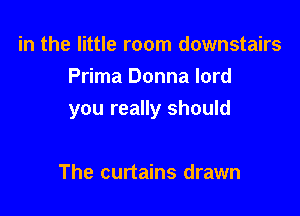 in the little room downstairs
Prima Donna lord

you really should

The curtains drawn