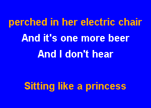 perched in her electric chair

And it's one more beer
And I don't hear

Sitting like a princess