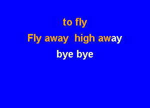 to fly
Fly away high away

bye bye