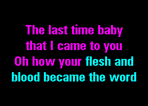 The last time baby
that I came to you

Oh how your flesh and
blood became the word