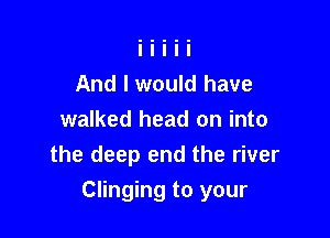 And I would have
walked head on into
the deep end the river

Clinging to your