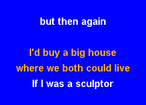 but then again

I'd buy a big house

where we both could live
If I was a sculptor