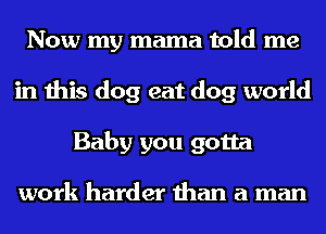 Now my mama told me
in this dog eat dog world
Baby you gotta

work harder than a man