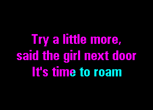 Try a little more,

said the girl next door
It's time to roam
