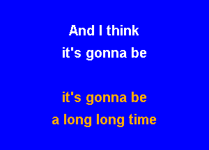 And I think
it's gonna be

it's gonna be

a long long time