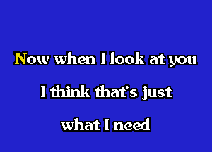 Now when I look at you

I think that's just

what I need