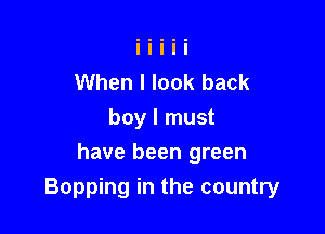 When I look back
boy I must

have been green
Bopping in the country