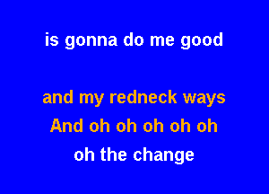 is gonna do me good

and my redneck ways
And oh oh oh oh oh
oh the change