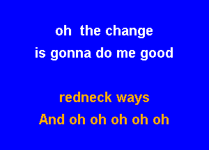oh the change
is gonna do me good

redneck ways
And oh oh oh oh oh