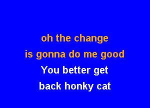 oh the change

is gonna do me good
You better get
back honky cat