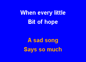 When every little
Bit of hope

A sad song

Says so much
