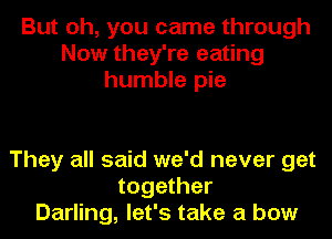 But oh, you came through
Now they're eating
humble pie

They all said we'd never get
together
Darling, let's take a bow