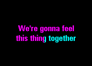 We're gonna feel

this thing together