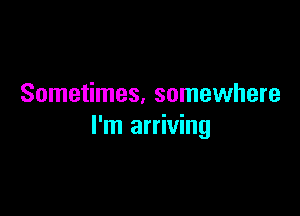 Sometimes. somewhere

I'm arriving