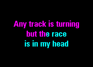 Any track is turning

but the race
is in my head