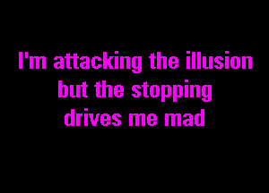 I'm attacking the illusion
but the stopping

drives me mad