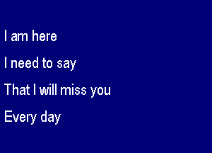 I am here

I need to say

That I will miss you

Every day