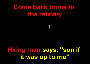 Come back home to
the refinery

l!

Hiring man says, son if
it was up to me