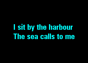 I sit by the harbour

The sea calls to me