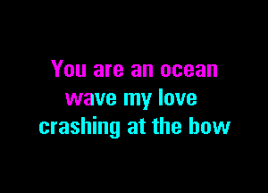 You are an ocean

wave my lave
crashing at the bow