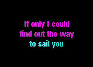 If only I could

find out the way
to sail you