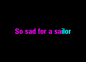 So sad for a sailor