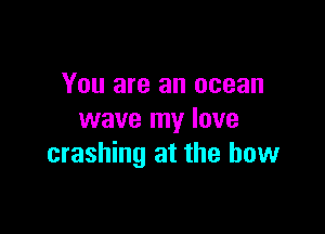 You are an ocean

wave my lave
crashing at the bow