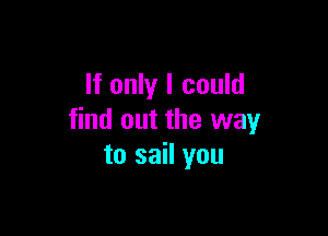 If only I could

find out the way
to sail you