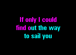 If only I could

find out the way
to sail you