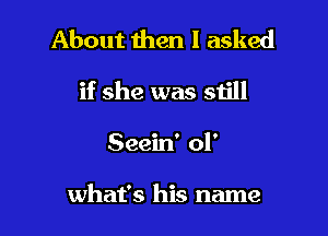 About then I asked

if she was still

Seein' 01'

what's his name