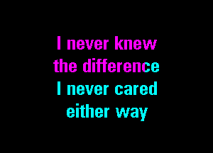 I never knew
the difference

I never cared
either way