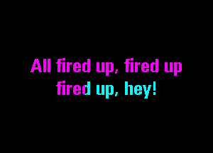 All fired up, fired up

fired up, hey!