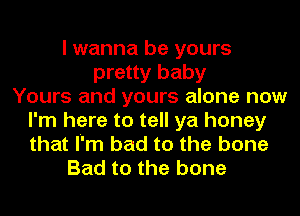 I wanna be yours
pretty baby
Yours and yours alone now
I'm here to tell ya honey
that I'm bad to the bone
Bad to the bone